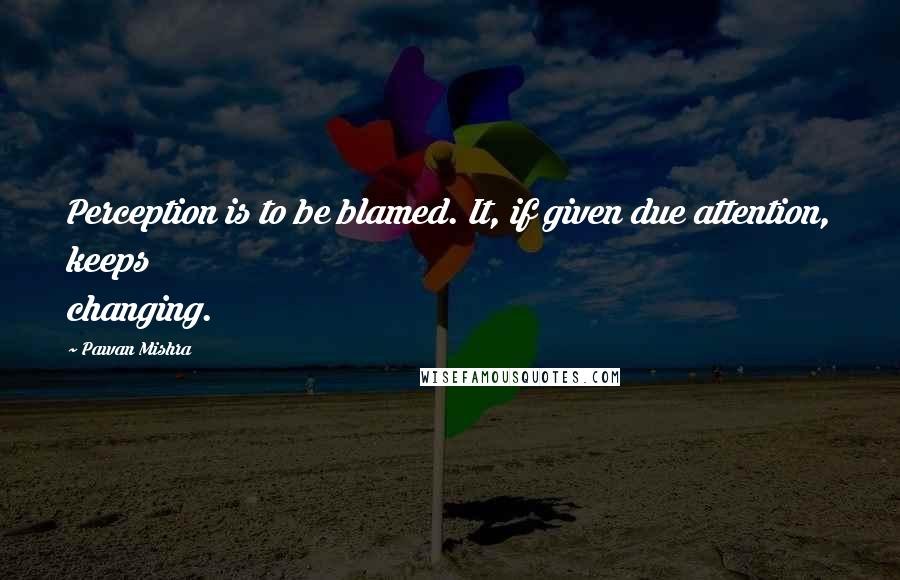 Pawan Mishra Quotes: Perception is to be blamed. It, if given due attention, keeps changing.