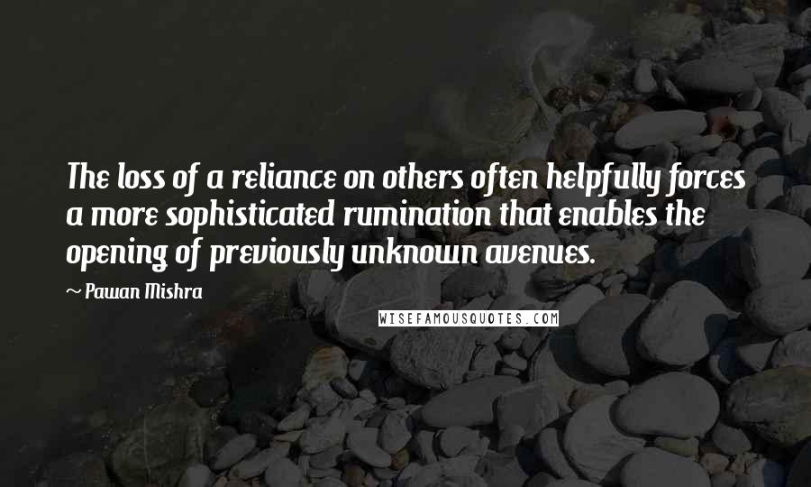 Pawan Mishra Quotes: The loss of a reliance on others often helpfully forces a more sophisticated rumination that enables the opening of previously unknown avenues.