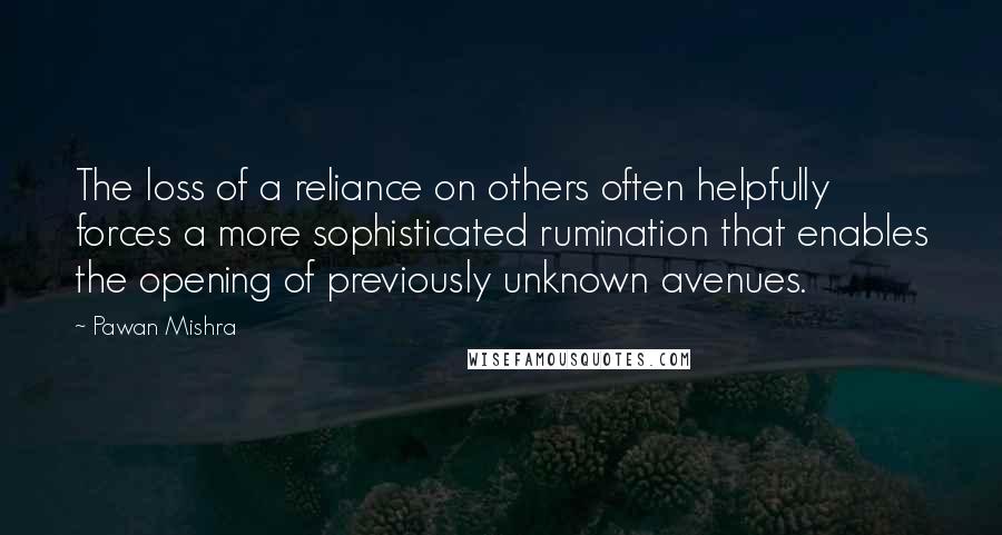 Pawan Mishra Quotes: The loss of a reliance on others often helpfully forces a more sophisticated rumination that enables the opening of previously unknown avenues.