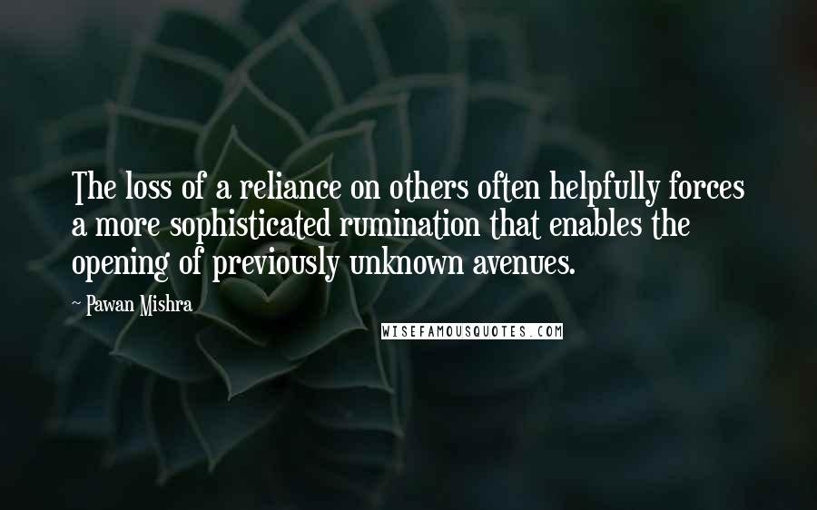 Pawan Mishra Quotes: The loss of a reliance on others often helpfully forces a more sophisticated rumination that enables the opening of previously unknown avenues.