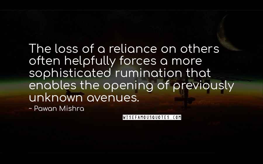 Pawan Mishra Quotes: The loss of a reliance on others often helpfully forces a more sophisticated rumination that enables the opening of previously unknown avenues.