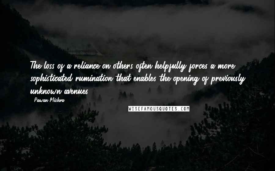 Pawan Mishra Quotes: The loss of a reliance on others often helpfully forces a more sophisticated rumination that enables the opening of previously unknown avenues.