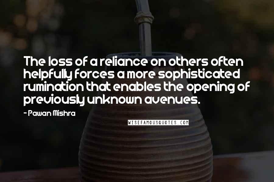 Pawan Mishra Quotes: The loss of a reliance on others often helpfully forces a more sophisticated rumination that enables the opening of previously unknown avenues.