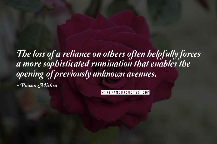 Pawan Mishra Quotes: The loss of a reliance on others often helpfully forces a more sophisticated rumination that enables the opening of previously unknown avenues.