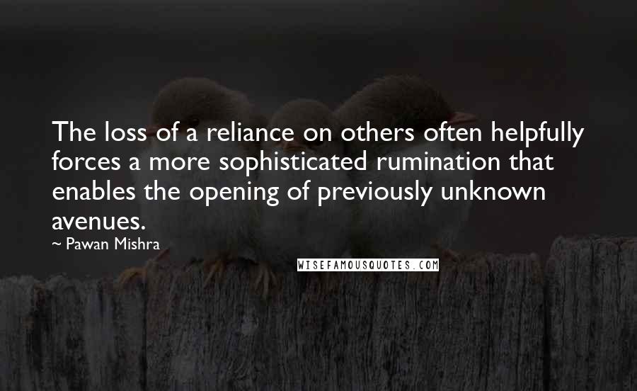 Pawan Mishra Quotes: The loss of a reliance on others often helpfully forces a more sophisticated rumination that enables the opening of previously unknown avenues.