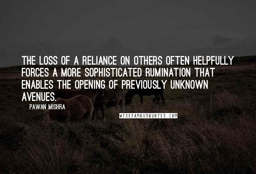 Pawan Mishra Quotes: The loss of a reliance on others often helpfully forces a more sophisticated rumination that enables the opening of previously unknown avenues.