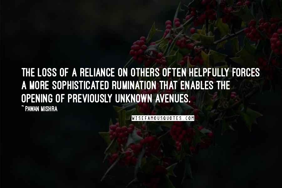 Pawan Mishra Quotes: The loss of a reliance on others often helpfully forces a more sophisticated rumination that enables the opening of previously unknown avenues.