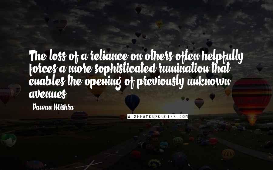 Pawan Mishra Quotes: The loss of a reliance on others often helpfully forces a more sophisticated rumination that enables the opening of previously unknown avenues.