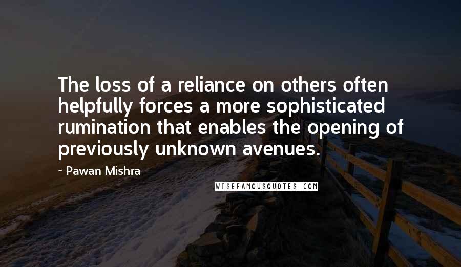 Pawan Mishra Quotes: The loss of a reliance on others often helpfully forces a more sophisticated rumination that enables the opening of previously unknown avenues.