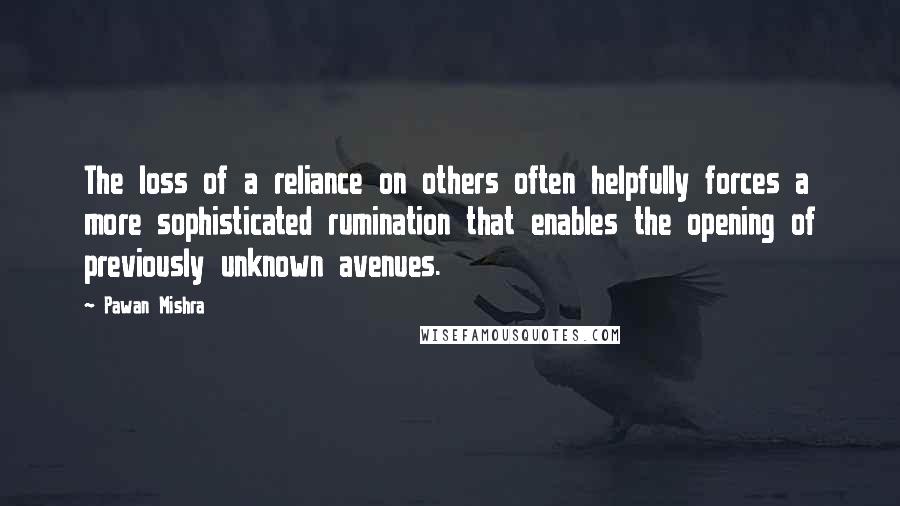 Pawan Mishra Quotes: The loss of a reliance on others often helpfully forces a more sophisticated rumination that enables the opening of previously unknown avenues.