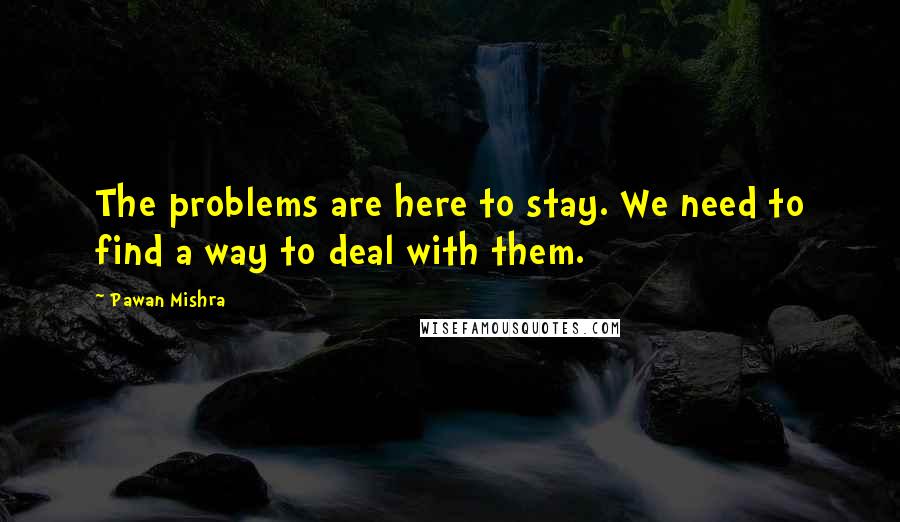 Pawan Mishra Quotes: The problems are here to stay. We need to find a way to deal with them.