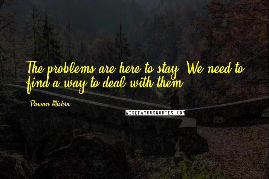 Pawan Mishra Quotes: The problems are here to stay. We need to find a way to deal with them.