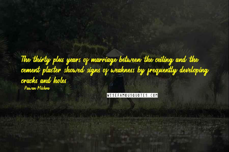 Pawan Mishra Quotes: The thirty-plus years of marriage between the ceiling and the cement plaster showed signs of weakness by frequently developing cracks and holes.