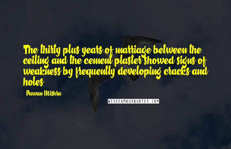 Pawan Mishra Quotes: The thirty-plus years of marriage between the ceiling and the cement plaster showed signs of weakness by frequently developing cracks and holes.
