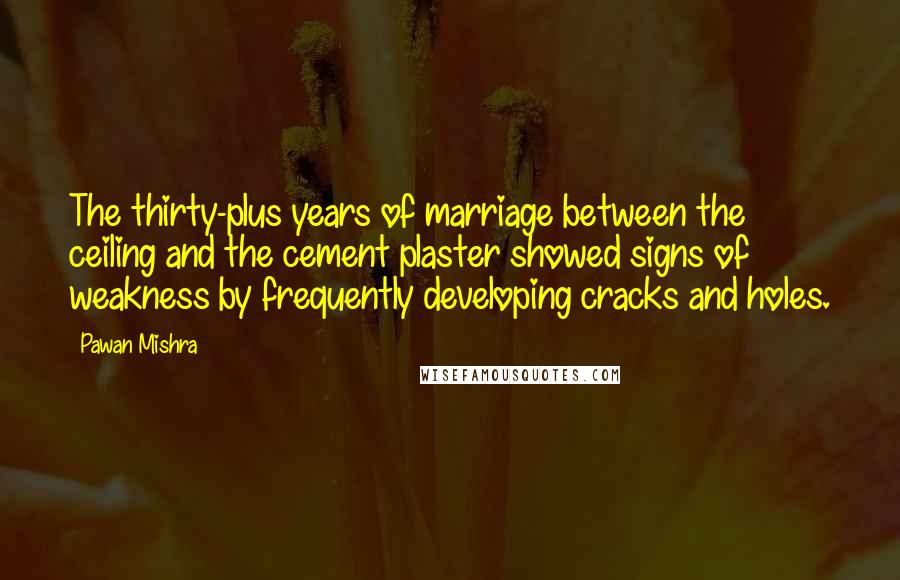Pawan Mishra Quotes: The thirty-plus years of marriage between the ceiling and the cement plaster showed signs of weakness by frequently developing cracks and holes.