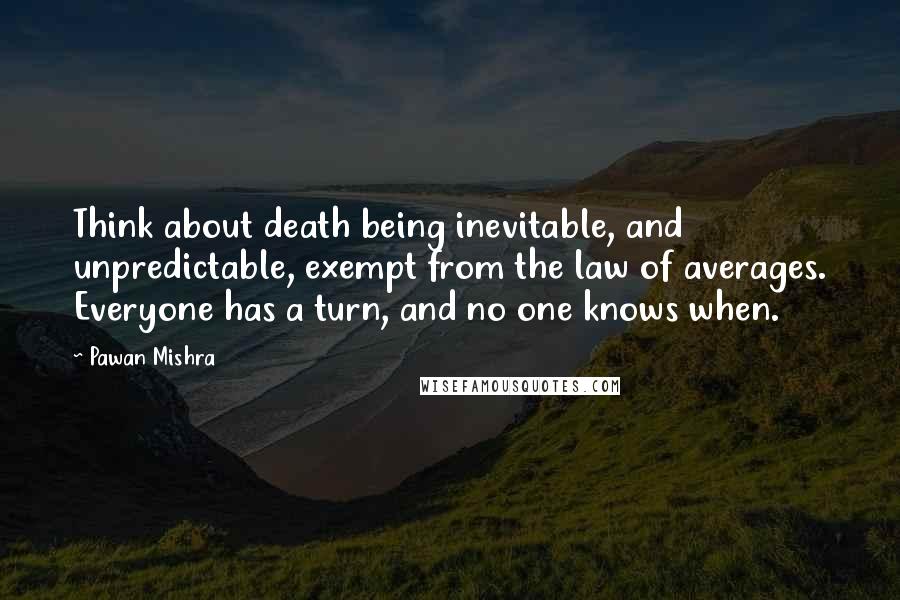 Pawan Mishra Quotes: Think about death being inevitable, and unpredictable, exempt from the law of averages. Everyone has a turn, and no one knows when.