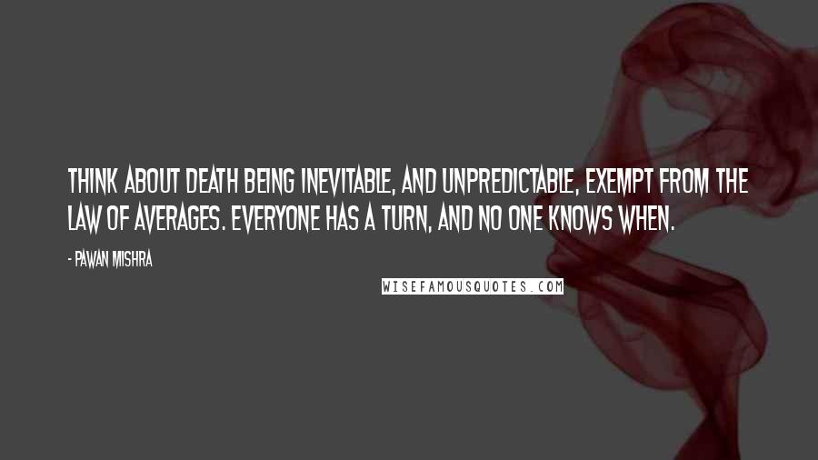 Pawan Mishra Quotes: Think about death being inevitable, and unpredictable, exempt from the law of averages. Everyone has a turn, and no one knows when.