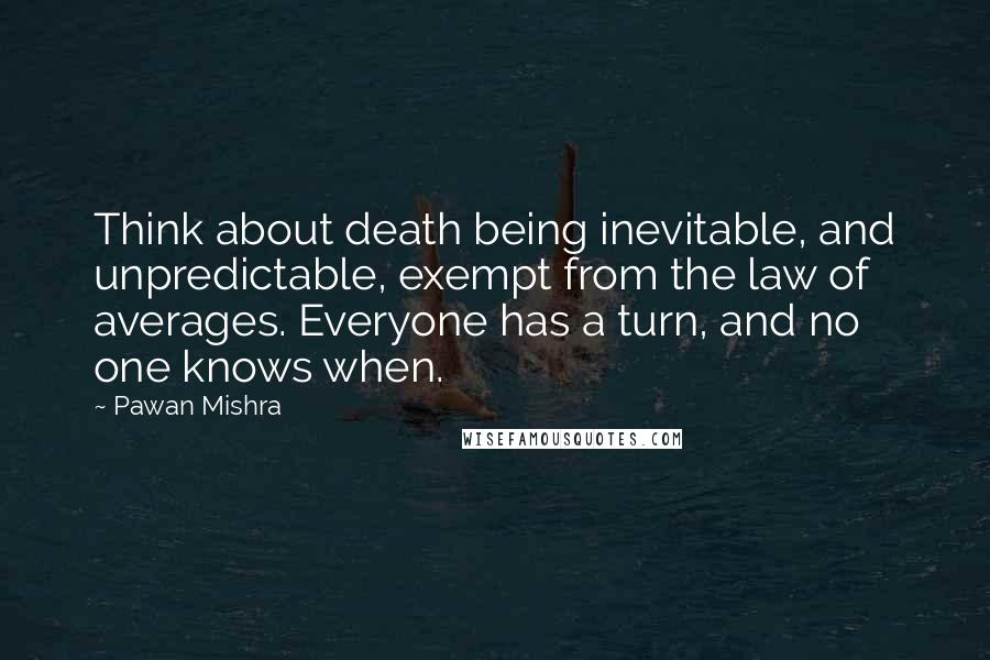 Pawan Mishra Quotes: Think about death being inevitable, and unpredictable, exempt from the law of averages. Everyone has a turn, and no one knows when.