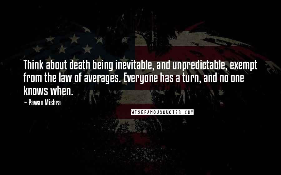 Pawan Mishra Quotes: Think about death being inevitable, and unpredictable, exempt from the law of averages. Everyone has a turn, and no one knows when.