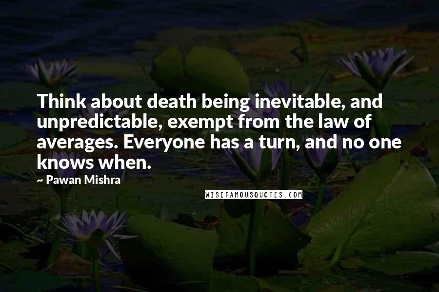 Pawan Mishra Quotes: Think about death being inevitable, and unpredictable, exempt from the law of averages. Everyone has a turn, and no one knows when.