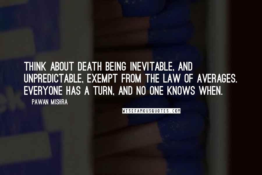 Pawan Mishra Quotes: Think about death being inevitable, and unpredictable, exempt from the law of averages. Everyone has a turn, and no one knows when.