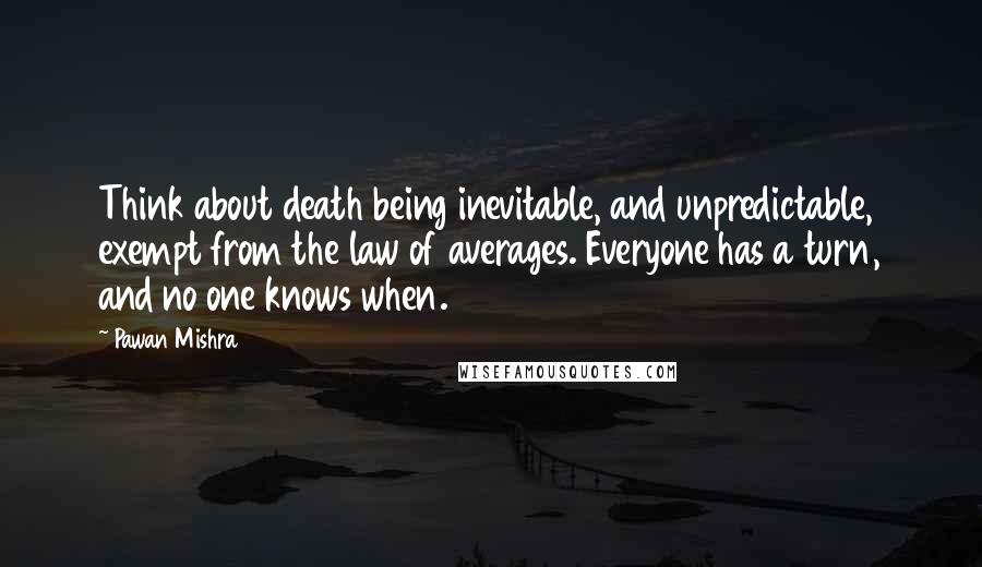 Pawan Mishra Quotes: Think about death being inevitable, and unpredictable, exempt from the law of averages. Everyone has a turn, and no one knows when.