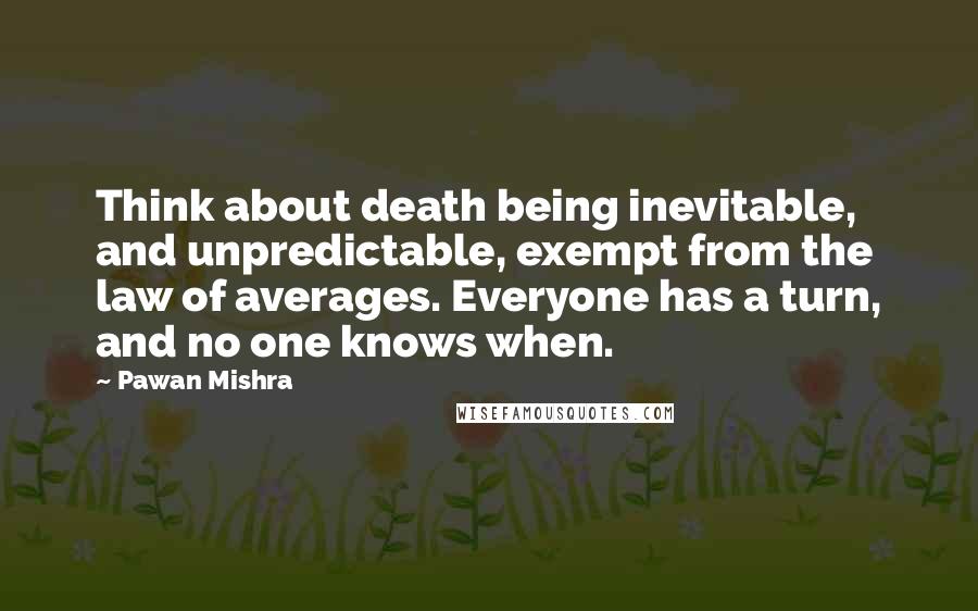 Pawan Mishra Quotes: Think about death being inevitable, and unpredictable, exempt from the law of averages. Everyone has a turn, and no one knows when.