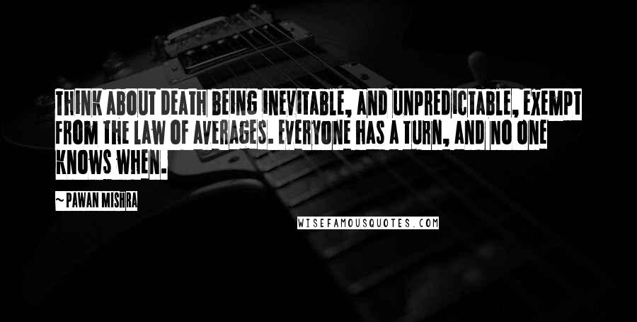 Pawan Mishra Quotes: Think about death being inevitable, and unpredictable, exempt from the law of averages. Everyone has a turn, and no one knows when.