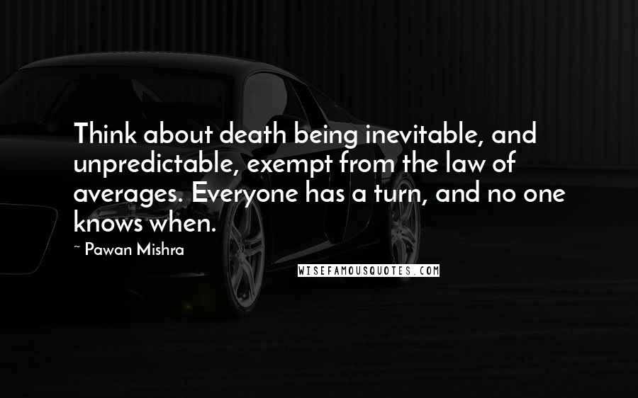 Pawan Mishra Quotes: Think about death being inevitable, and unpredictable, exempt from the law of averages. Everyone has a turn, and no one knows when.