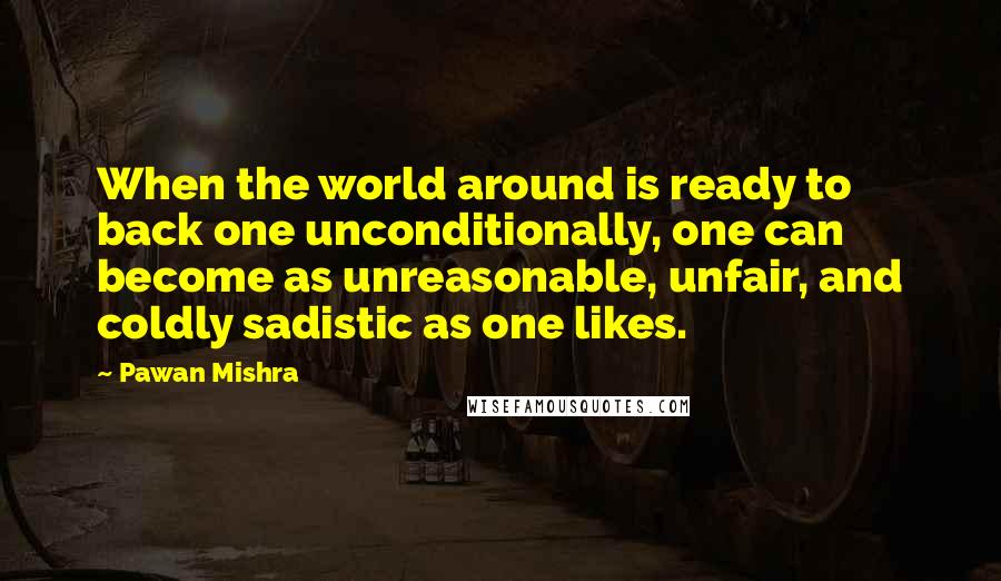 Pawan Mishra Quotes: When the world around is ready to back one unconditionally, one can become as unreasonable, unfair, and coldly sadistic as one likes.