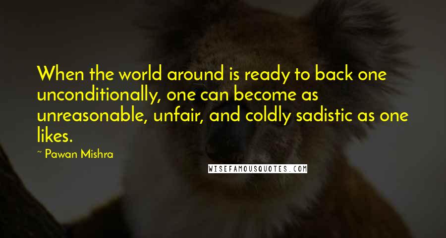 Pawan Mishra Quotes: When the world around is ready to back one unconditionally, one can become as unreasonable, unfair, and coldly sadistic as one likes.