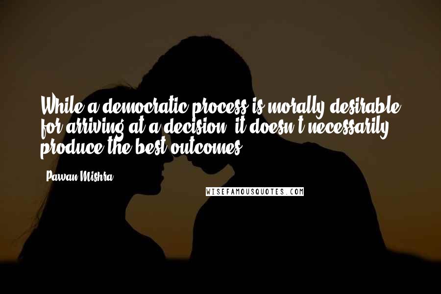 Pawan Mishra Quotes: While a democratic process is morally desirable for arriving at a decision, it doesn't necessarily produce the best outcomes.