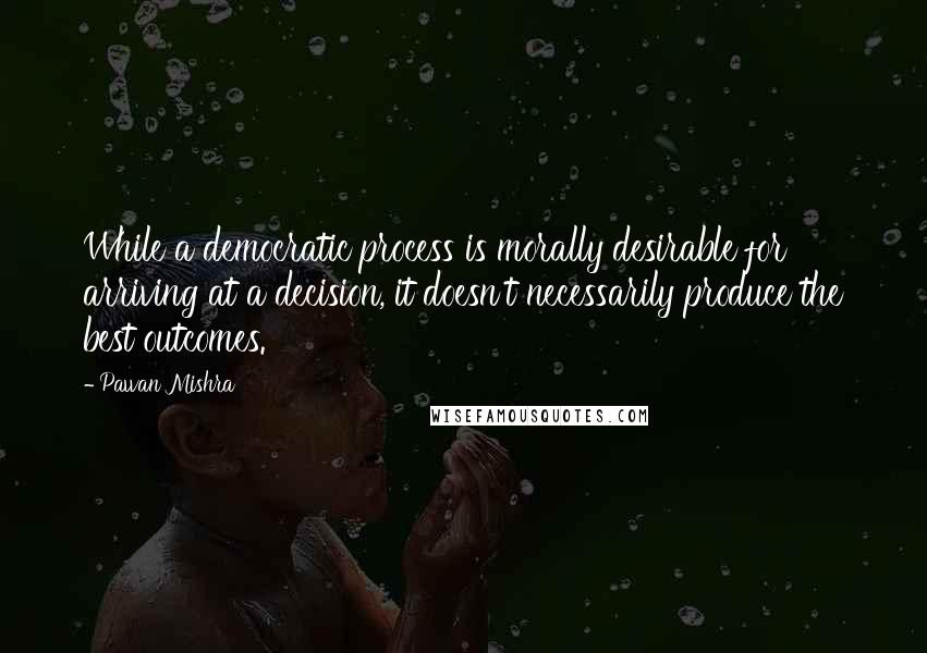 Pawan Mishra Quotes: While a democratic process is morally desirable for arriving at a decision, it doesn't necessarily produce the best outcomes.