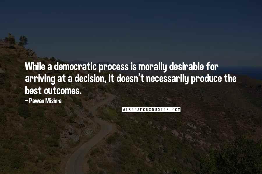 Pawan Mishra Quotes: While a democratic process is morally desirable for arriving at a decision, it doesn't necessarily produce the best outcomes.