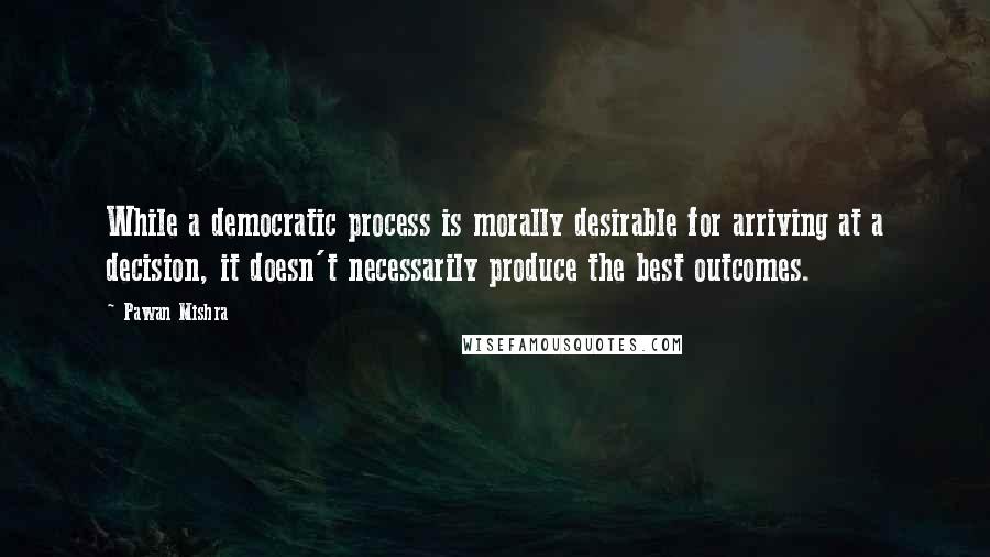 Pawan Mishra Quotes: While a democratic process is morally desirable for arriving at a decision, it doesn't necessarily produce the best outcomes.