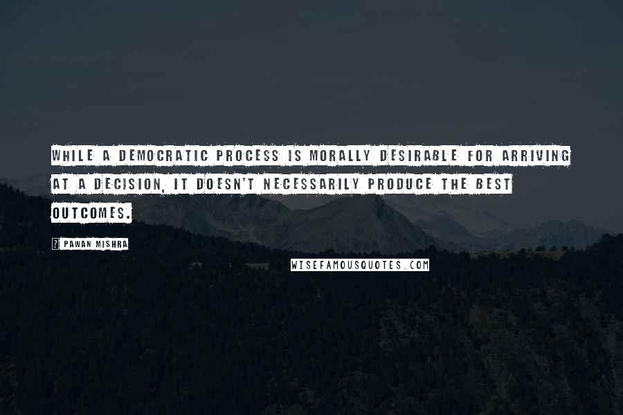 Pawan Mishra Quotes: While a democratic process is morally desirable for arriving at a decision, it doesn't necessarily produce the best outcomes.