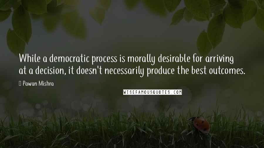 Pawan Mishra Quotes: While a democratic process is morally desirable for arriving at a decision, it doesn't necessarily produce the best outcomes.