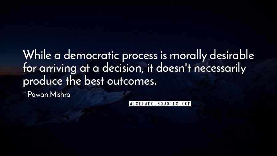 Pawan Mishra Quotes: While a democratic process is morally desirable for arriving at a decision, it doesn't necessarily produce the best outcomes.