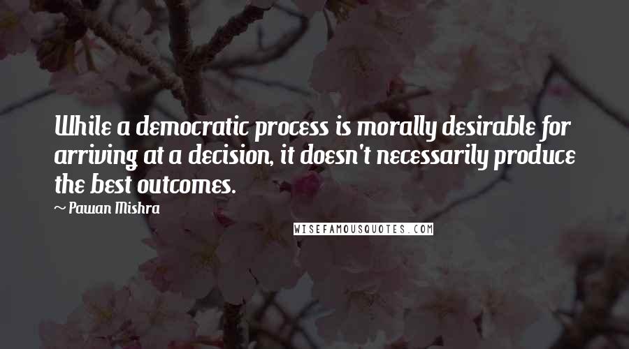 Pawan Mishra Quotes: While a democratic process is morally desirable for arriving at a decision, it doesn't necessarily produce the best outcomes.