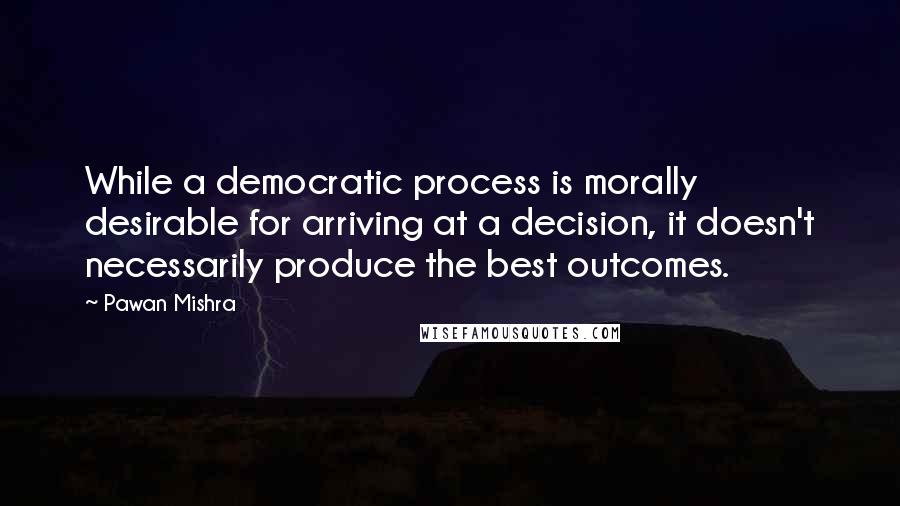 Pawan Mishra Quotes: While a democratic process is morally desirable for arriving at a decision, it doesn't necessarily produce the best outcomes.