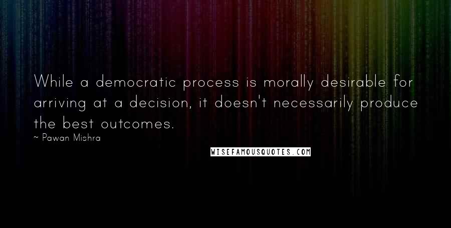 Pawan Mishra Quotes: While a democratic process is morally desirable for arriving at a decision, it doesn't necessarily produce the best outcomes.