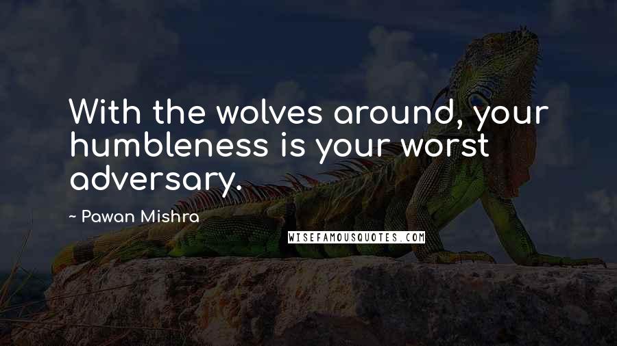 Pawan Mishra Quotes: With the wolves around, your humbleness is your worst adversary.