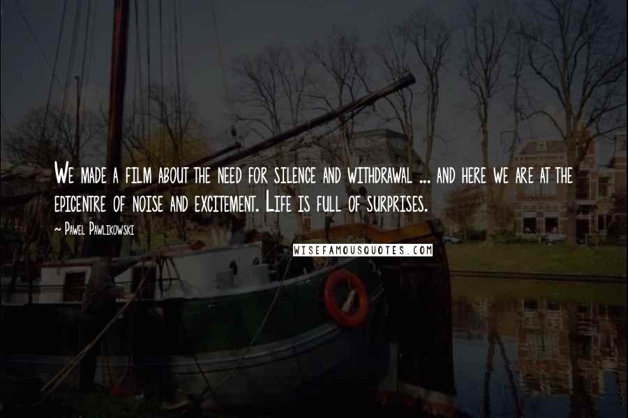 Pawel Pawlikowski Quotes: We made a film about the need for silence and withdrawal ... and here we are at the epicentre of noise and excitement. Life is full of surprises.
