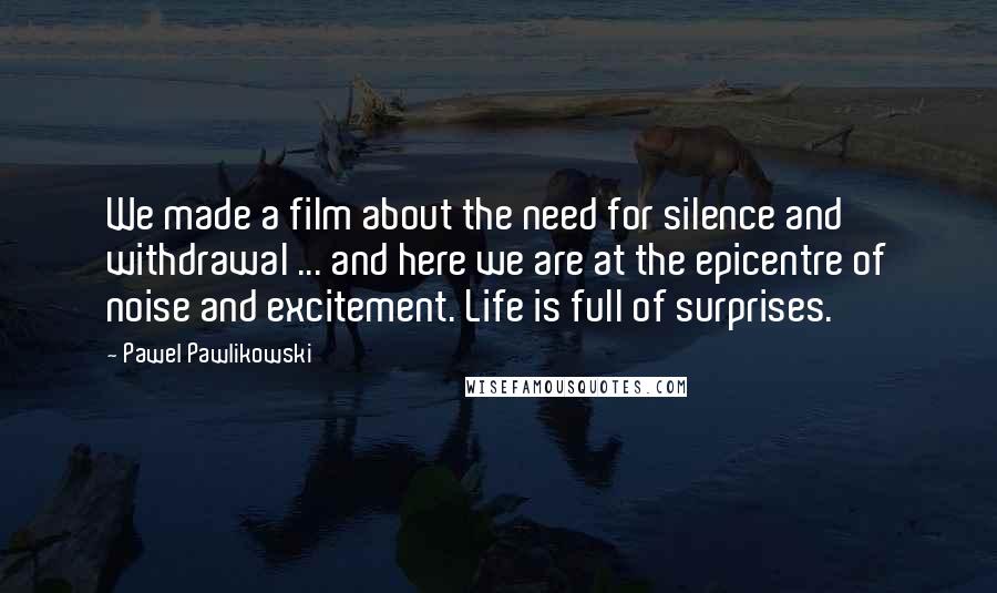 Pawel Pawlikowski Quotes: We made a film about the need for silence and withdrawal ... and here we are at the epicentre of noise and excitement. Life is full of surprises.