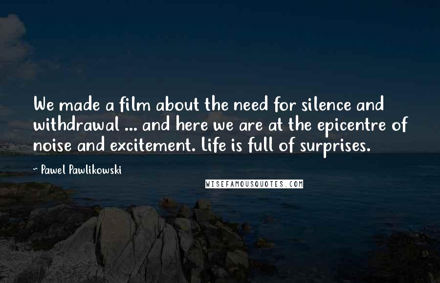 Pawel Pawlikowski Quotes: We made a film about the need for silence and withdrawal ... and here we are at the epicentre of noise and excitement. Life is full of surprises.