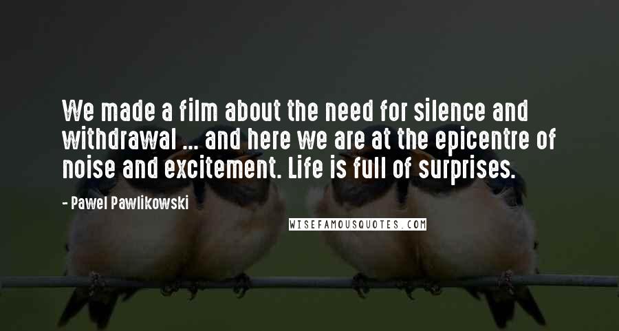 Pawel Pawlikowski Quotes: We made a film about the need for silence and withdrawal ... and here we are at the epicentre of noise and excitement. Life is full of surprises.