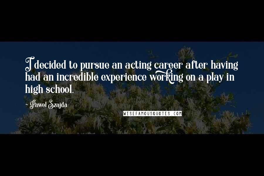Pawel Szajda Quotes: I decided to pursue an acting career after having had an incredible experience working on a play in high school.