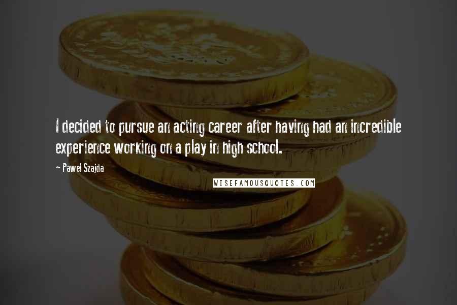 Pawel Szajda Quotes: I decided to pursue an acting career after having had an incredible experience working on a play in high school.
