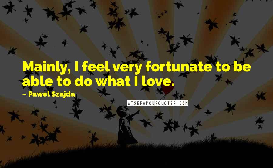 Pawel Szajda Quotes: Mainly, I feel very fortunate to be able to do what I love.