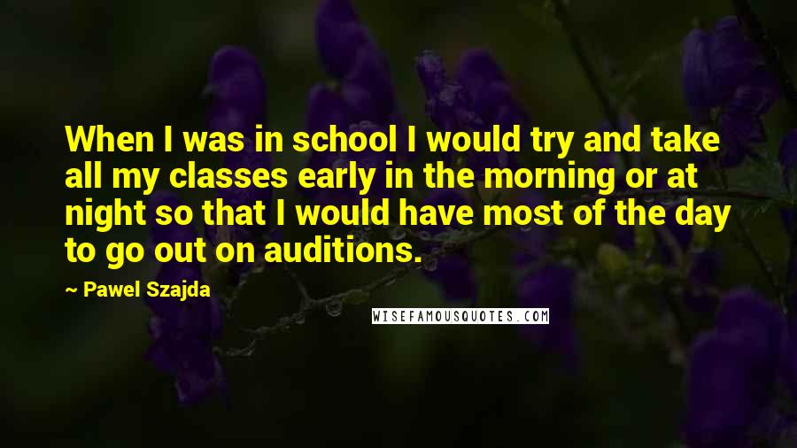 Pawel Szajda Quotes: When I was in school I would try and take all my classes early in the morning or at night so that I would have most of the day to go out on auditions.